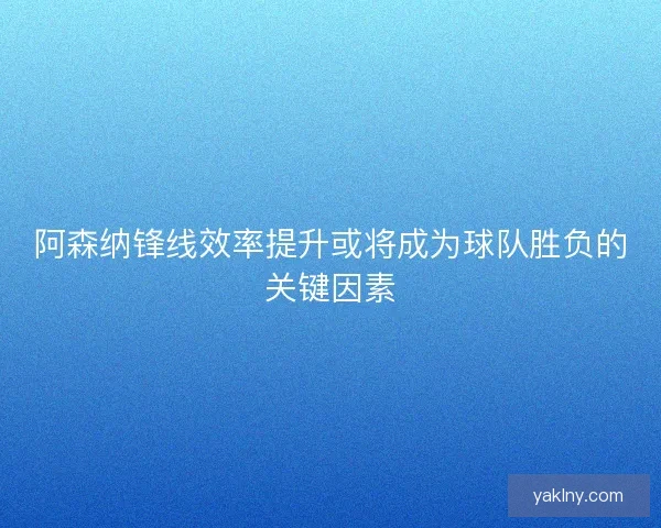 阿森纳锋线效率提升或将成为球队胜负的关键因素