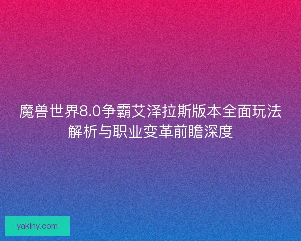 魔兽世界8.0争霸艾泽拉斯版本全面玩法解析与职业变革前瞻深度