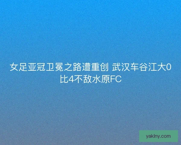 女足亚冠卫冕之路遭重创 武汉车谷江大0比4不敌水原FC