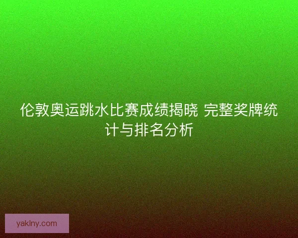 伦敦奥运跳水比赛成绩揭晓 完整奖牌统计与排名分析